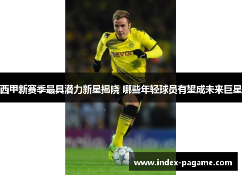 西甲新赛季最具潜力新星揭晓 哪些年轻球员有望成未来巨星
