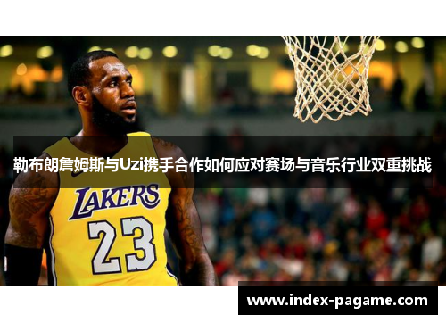 勒布朗詹姆斯与Uzi携手合作如何应对赛场与音乐行业双重挑战