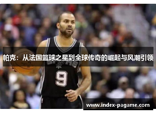帕克：从法国篮球之星到全球传奇的崛起与风潮引领