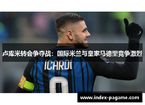 卢库米转会争夺战：国际米兰与皇家马德里竞争激烈