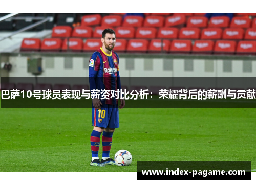 巴萨10号球员表现与薪资对比分析：荣耀背后的薪酬与贡献