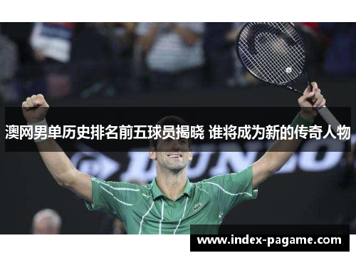 澳网男单历史排名前五球员揭晓 谁将成为新的传奇人物