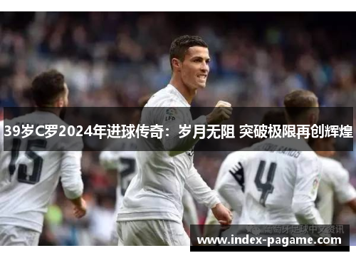 39岁C罗2024年进球传奇：岁月无阻 突破极限再创辉煌