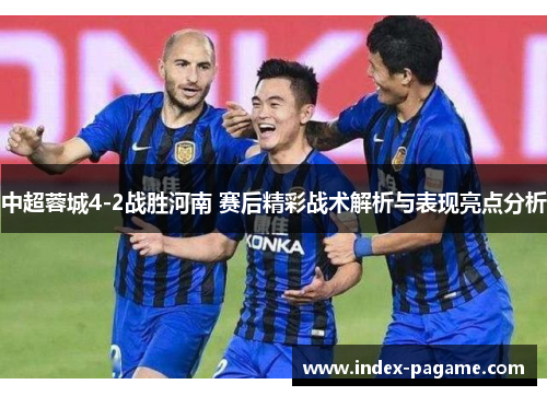 中超蓉城4-2战胜河南 赛后精彩战术解析与表现亮点分析