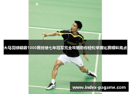 大马羽球超级1000赛终结七年冠军荒全攻略助你轻松掌握比赛精彩亮点