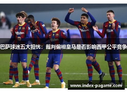 巴萨球迷五大担忧：裁判偏袒皇马是否影响西甲公平竞争
