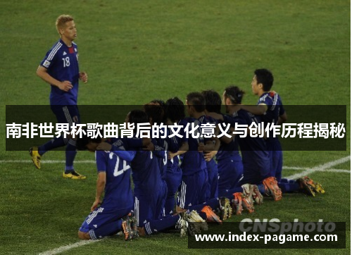 南非世界杯歌曲背后的文化意义与创作历程揭秘