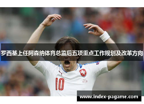 罗西基上任阿森纳体育总监后五项重点工作规划及改革方向