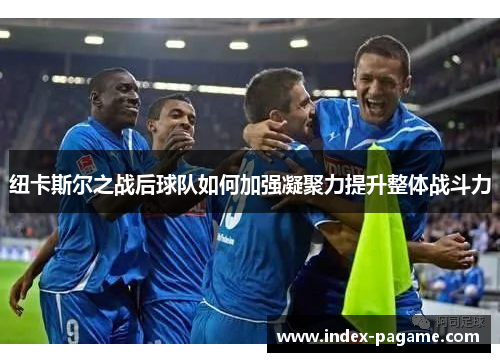 纽卡斯尔之战后球队如何加强凝聚力提升整体战斗力