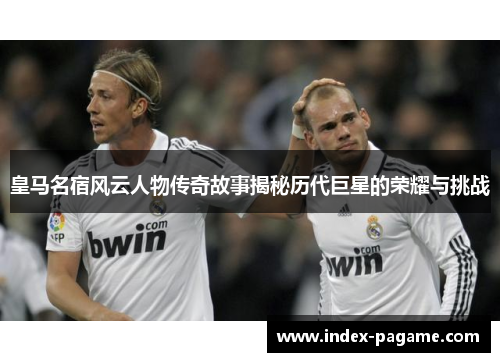 皇马名宿风云人物传奇故事揭秘历代巨星的荣耀与挑战
