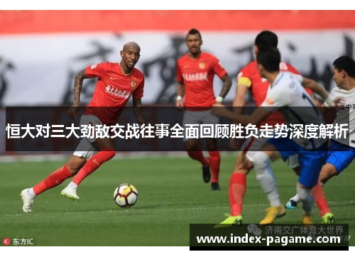 恒大对三大劲敌交战往事全面回顾胜负走势深度解析