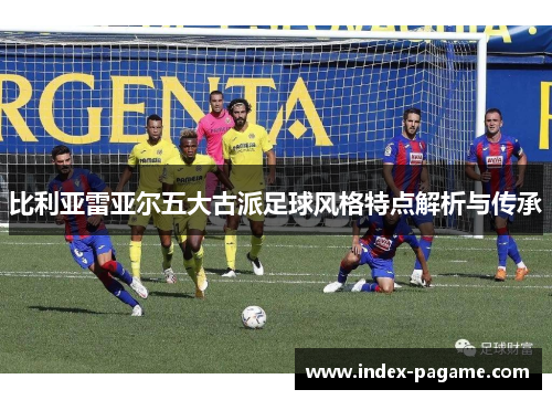 比利亚雷亚尔五大古派足球风格特点解析与传承