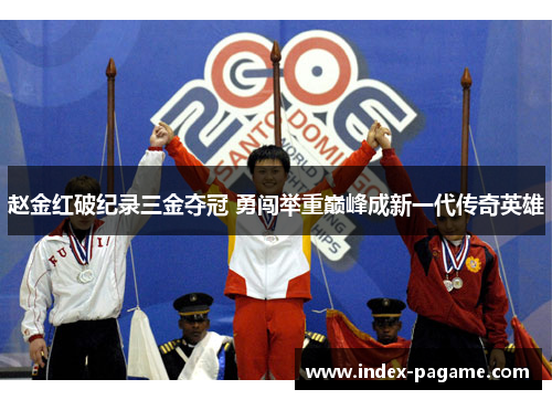 赵金红破纪录三金夺冠 勇闯举重巅峰成新一代传奇英雄