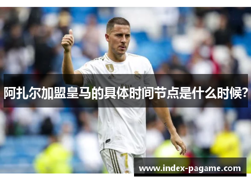 阿扎尔加盟皇马的具体时间节点是什么时候？