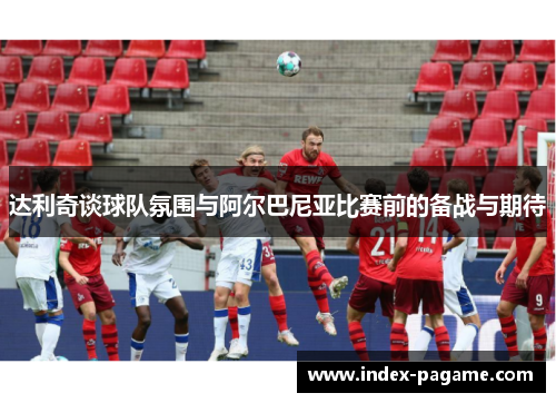 达利奇谈球队氛围与阿尔巴尼亚比赛前的备战与期待