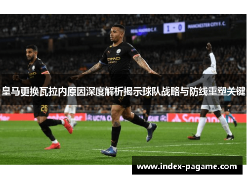 皇马更换瓦拉内原因深度解析揭示球队战略与防线重塑关键