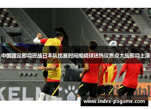 中国国足即将迎战日本队比赛时间揭晓球迷热议焦点大战即将上演