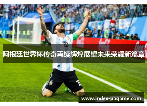 阿根廷世界杯传奇再续辉煌展望未来荣耀新篇章