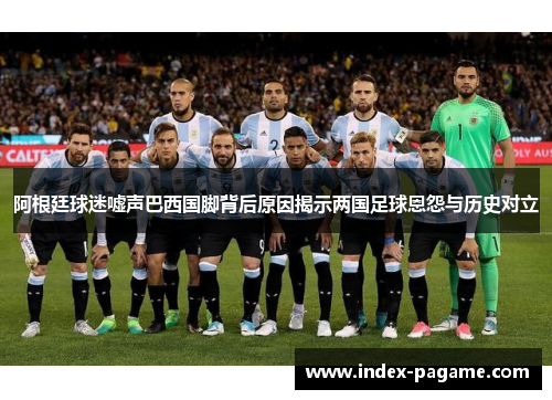 阿根廷球迷嘘声巴西国脚背后原因揭示两国足球恩怨与历史对立