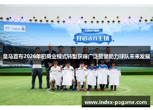 皇马宣布2026年初商业模式转型获得广泛赞誉助力球队未来发展