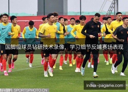 国脚级球员钻研技术录像,学习细节反哺赛场表现